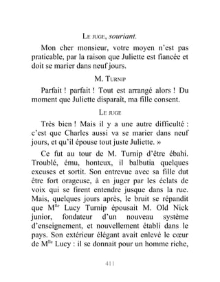 LE JUGE, souriant.
Mon cher monsieur, votre moyen n’est pas
praticable, par la raison que Juliette est fiancée et
doit se marier dans neuf jours.
M. TURNIP
Parfait ! parfait ! Tout est arrangé alors ! Du
moment que Juliette disparaît, ma fille consent.
LE JUGE
Très bien ! Mais il y a une autre difficulté :
c’est que Charles aussi va se marier dans neuf
jours, et qu’il épouse tout juste Juliette. »
Ce fut au tour de M. Turnip d’être ébahi.
Troublé, ému, honteux, il balbutia quelques
excuses et sortit. Son entrevue avec sa fille dut
être fort orageuse, à en juger par les éclats de
voix qui se firent entendre jusque dans la rue.
Mais, quelques jours après, le bruit se répandit
que Mlle
Lucy Turnip épousait M. Old Nick
junior, fondateur d’un nouveau système
d’enseignement, et nouvellement établi dans le
pays. Son extérieur élégant avait enlevé le cœur
de Mlle
Lucy : il se donnait pour un homme riche,
411
 
