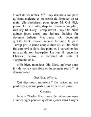 vivant de ses rentes. Mlle
Lucy déclara à son père
qu’étant majeure et maîtresse de disposer de sa
main, elle choisissait pour époux M. Old Nick
junior. Le père lutta, disputa, raisonna, supplia ;
rien n’y fit. Lucy Turnip devint Lucy Old Nick
quinze jours après que Juliette Daikins fut
devenue Juliette Mac’Lance. On découvrit
qu’Old Nick n’avait aucune fortune ; le père
Turnip prit le jeune couple chez lui, et Old Nick
fut employé à faire des plans et à surveiller les
travaux de son beau-père. Un jour il rencontra
Charles ; celui-ci le reconnut de suite et
s’approcha de lui.
« Eh bien, monsieur Old Nick, qu’avez-vous
fait de votre vieux frère et du sonneur sourd ? lui
demanda-t-il.
OLD NICK, effrayé.
Qui êtes-vous, monsieur ? De grâce, ne me
perdez pas, ne me parlez pas de ce triste passé.
CHARLES
Je suis Charles Mac’Lance, le même qui vous
a fait enrager pendant quelques jours dans Fairy’s
412
 