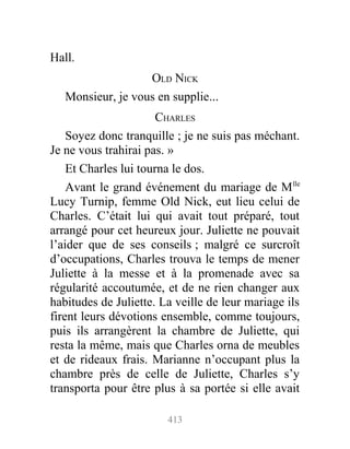Hall.
OLD NICK
Monsieur, je vous en supplie...
CHARLES
Soyez donc tranquille ; je ne suis pas méchant.
Je ne vous trahirai pas. »
Et Charles lui tourna le dos.
Avant le grand événement du mariage de Mlle
Lucy Turnip, femme Old Nick, eut lieu celui de
Charles. C’était lui qui avait tout préparé, tout
arrangé pour cet heureux jour. Juliette ne pouvait
l’aider que de ses conseils ; malgré ce surcroît
d’occupations, Charles trouva le temps de mener
Juliette à la messe et à la promenade avec sa
régularité accoutumée, et de ne rien changer aux
habitudes de Juliette. La veille de leur mariage ils
firent leurs dévotions ensemble, comme toujours,
puis ils arrangèrent la chambre de Juliette, qui
resta la même, mais que Charles orna de meubles
et de rideaux frais. Marianne n’occupant plus la
chambre près de celle de Juliette, Charles s’y
transporta pour être plus à sa portée si elle avait
413
 