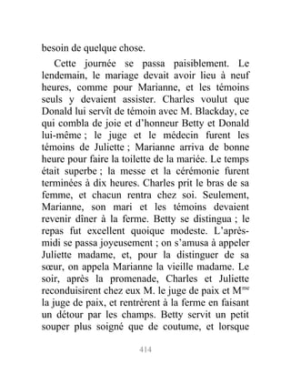 besoin de quelque chose.
Cette journée se passa paisiblement. Le
lendemain, le mariage devait avoir lieu à neuf
heures, comme pour Marianne, et les témoins
seuls y devaient assister. Charles voulut que
Donald lui servît de témoin avec M. Blackday, ce
qui combla de joie et d’honneur Betty et Donald
lui-même ; le juge et le médecin furent les
témoins de Juliette ; Marianne arriva de bonne
heure pour faire la toilette de la mariée. Le temps
était superbe ; la messe et la cérémonie furent
terminées à dix heures. Charles prit le bras de sa
femme, et chacun rentra chez soi. Seulement,
Marianne, son mari et les témoins devaient
revenir dîner à la ferme. Betty se distingua ; le
repas fut excellent quoique modeste. L’après-
midi se passa joyeusement ; on s’amusa à appeler
Juliette madame, et, pour la distinguer de sa
sœur, on appela Marianne la vieille madame. Le
soir, après la promenade, Charles et Juliette
reconduisirent chez eux M. le juge de paix et Mme
la juge de paix, et rentrèrent à la ferme en faisant
un détour par les champs. Betty servit un petit
souper plus soigné que de coutume, et lorsque
414
 