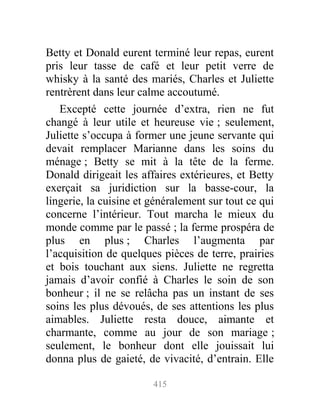 Betty et Donald eurent terminé leur repas, eurent
pris leur tasse de café et leur petit verre de
whisky à la santé des mariés, Charles et Juliette
rentrèrent dans leur calme accoutumé.
Excepté cette journée d’extra, rien ne fut
changé à leur utile et heureuse vie ; seulement,
Juliette s’occupa à former une jeune servante qui
devait remplacer Marianne dans les soins du
ménage ; Betty se mit à la tête de la ferme.
Donald dirigeait les affaires extérieures, et Betty
exerçait sa juridiction sur la basse-cour, la
lingerie, la cuisine et généralement sur tout ce qui
concerne l’intérieur. Tout marcha le mieux du
monde comme par le passé ; la ferme prospéra de
plus en plus ; Charles l’augmenta par
l’acquisition de quelques pièces de terre, prairies
et bois touchant aux siens. Juliette ne regretta
jamais d’avoir confié à Charles le soin de son
bonheur ; il ne se relâcha pas un instant de ses
soins les plus dévoués, de ses attentions les plus
aimables. Juliette resta douce, aimante et
charmante, comme au jour de son mariage ;
seulement, le bonheur dont elle jouissait lui
donna plus de gaieté, de vivacité, d’entrain. Elle
415
 