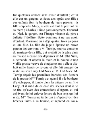 fut quelques années sans avoir d’enfant ; enfin
elle eut un garçon, et deux ans après une fille ;
ces enfants font le bonheur de leurs parents ; la
fille s’appelle Mary, et elle est tout le portrait de
sa mère ; Charles l’aime passionnément. Édouard
ou Ned, le garçon, est l’image vivante du père ;
Juliette l’idolâtre. Betty continue à ne pas avoir
d’enfant. Marianne en a déjà quatre, trois garçons
et une fille. La fille du juge a épousé un brave
garçon des environs ; M. Turnip, pour se consoler
du mariage de sa fille, qui mettait de la gêne dans
sa maison à cause des dépenses de M. Old Nick,
a demandé et obtenu la main et la bourse d’une
vieille grosse veuve de cinquante ans : elle a dix-
huit mille francs de revenu et elle fait enrager du
matin au soir Lucy Old Nick et M. Old Nick. M.
Turnip reçoit les premières bordées des fureurs
de la grosse Mme
Turnip ; et quand il a le bonheur
d’y échapper, il tombe dans les pièges de sa fille
Lucy, et il subit de ce côté des scènes dont il ne
se tire qu’avec des concessions d’argent, et qui
achèvent de lui enlever le peu de bon sens qui lui
reste. Mme
Turnip ne tarde pas à s’apercevoir des
brèches faites à sa bourse, et reprend en sous-
416
 