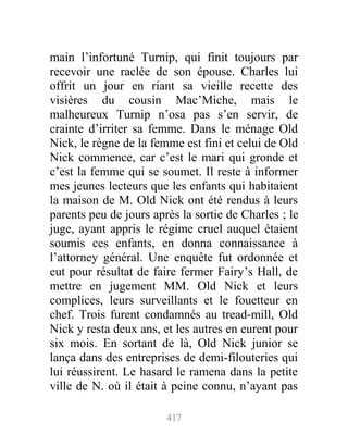 main l’infortuné Turnip, qui finit toujours par
recevoir une raclée de son épouse. Charles lui
offrit un jour en riant sa vieille recette des
visières du cousin Mac’Miche, mais le
malheureux Turnip n’osa pas s’en servir, de
crainte d’irriter sa femme. Dans le ménage Old
Nick, le règne de la femme est fini et celui de Old
Nick commence, car c’est le mari qui gronde et
c’est la femme qui se soumet. Il reste à informer
mes jeunes lecteurs que les enfants qui habitaient
la maison de M. Old Nick ont été rendus à leurs
parents peu de jours après la sortie de Charles ; le
juge, ayant appris le régime cruel auquel étaient
soumis ces enfants, en donna connaissance à
l’attorney général. Une enquête fut ordonnée et
eut pour résultat de faire fermer Fairy’s Hall, de
mettre en jugement MM. Old Nick et leurs
complices, leurs surveillants et le fouetteur en
chef. Trois furent condamnés au tread-mill, Old
Nick y resta deux ans, et les autres en eurent pour
six mois. En sortant de là, Old Nick junior se
lança dans des entreprises de demi-filouteries qui
lui réussirent. Le hasard le ramena dans la petite
ville de N. où il était à peine connu, n’ayant pas
417
 