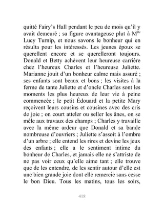 quitté Fairy’s Hall pendant le peu de mois qu’il y
avait demeuré ; sa figure avantageuse plut à Mlle
Lucy Turnip, et nous savons le bonheur qui en
résulta pour les intéressés. Les jeunes époux se
querellent encore et se querelleront toujours.
Donald et Betty achèvent leur heureuse carrière
chez l’heureux Charles et l’heureuse Juliette.
Marianne jouit d’un bonheur calme mais assuré ;
ses enfants sont beaux et bons ; les visites à la
ferme de tante Juliette et d’oncle Charles sont les
moments les plus heureux de leur vie à peine
commencée ; le petit Édouard et la petite Mary
reçoivent leurs cousins et cousines avec des cris
de joie ; on court atteler ou seller les ânes, on se
mêle aux travaux des champs ; Charles y travaille
avec la même ardeur que Donald et sa bande
nombreuse d’ouvriers ; Juliette s’assoit à l’ombre
d’un arbre ; elle entend les rires et devine les jeux
des enfants ; elle a le sentiment intime du
bonheur de Charles, et jamais elle ne s’attriste de
ne pas voir ceux qu’elle aime tant ; elle trouve
que de les entendre, de les sentir autour d’elle est
une bien grande joie dont elle remercie sans cesse
le bon Dieu. Tous les matins, tous les soirs,
418
 