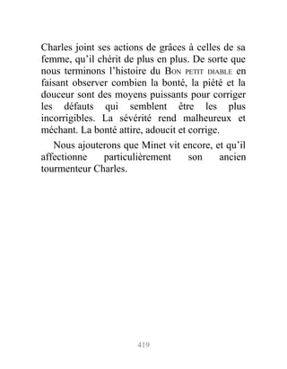 Charles joint ses actions de grâces à celles de sa
femme, qu’il chérit de plus en plus. De sorte que
nous terminons l’histoire du BON PETIT DIABLE en
faisant observer combien la bonté, la piété et la
douceur sont des moyens puissants pour corriger
les défauts qui semblent être les plus
incorrigibles. La sévérité rend malheureux et
méchant. La bonté attire, adoucit et corrige.
Nous ajouterons que Minet vit encore, et qu’il
affectionne particulièrement son ancien
tourmenteur Charles.
419
 