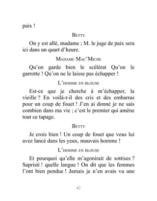 paix !
BETTY
On y est allé, madame ; M. le juge de paix sera
ici dans un quart d’heure.
MADAME MAC’MICHE
Qu’on garde bien le scélérat Qu’on le
garrotte ! Qu’on ne le laisse pas échapper !
L’HOMME EN BLOUSE
Est-ce que je cherche à m’échapper, la
vieille ? En voilà-t-il des cris et des embarras
pour un coup de fouet ! J’en ai donné je ne sais
combien dans ma vie ; c’est le premier qui amène
tout ce tapage.
BETTY
Je crois bien ! Un coup de fouet que vous lui
avez lancé dans les yeux, mauvais homme !
L’HOMME EN BLOUSE
Et pourquoi qu’elle m’agonirait de sottises ?
Sapristi ! quelle langue ! On dit que les femmes
l’ont bien pendue ! Jamais je n’en avais vu une
42
 