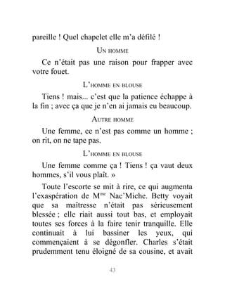 pareille ! Quel chapelet elle m’a défilé !
UN HOMME
Ce n’était pas une raison pour frapper avec
votre fouet.
L’HOMME EN BLOUSE
Tiens ! mais... c’est que la patience échappe à
la fin ; avec ça que je n’en ai jamais eu beaucoup.
AUTRE HOMME
Une femme, ce n’est pas comme un homme ;
on rit, on ne tape pas.
L’HOMME EN BLOUSE
Une femme comme ça ! Tiens ! ça vaut deux
hommes, s’il vous plaît. »
Toute l’escorte se mit à rire, ce qui augmenta
l’exaspération de Mme
Nac’Miche. Betty voyait
que sa maîtresse n’était pas sérieusement
blessée ; elle riait aussi tout bas, et employait
toutes ses forces à la faire tenir tranquille. Elle
continuait à lui bassiner les yeux, qui
commençaient à se dégonfler. Charles s’était
prudemment tenu éloigné de sa cousine, et avait
43
 