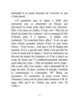 demandé à un jeune homme de l’escorte ce qui
s’était passé.
« Il paraîtrait que la dame a failli être
renversée par ce charretier en blouse qui
traversait la route pour faire boire ses chevaux.
Elle s’est mise en colère, il faut voir ! Elle lui en
disait de toutes les couleurs ; lui se moquait d’elle
d’abord, puis il a riposté... il fallait voir
comment ! Ça marchait bien, allez ! Avec ça que
nous étions groupés autour d’eux et que nous
riions... Vous savez,... tant que c’est la langue qui
marche, il n’y a pas de mal. Mais c’est qu’elle lui
a mis la main sur la figure ! Alors le charretier est
devenu de toutes les couleurs, et il lui a lancé un
coup de fouet qui l’a malheureusement attrapée
juste dans les yeux... Elle est tombée sur le coup ;
elle a crié, elle s’est roulée ; elle a demandé M. le
juge de paix. Et puis, comme le monde s’arrêtait
et commençait à s’attrouper, Mlle
Betty est
accourue, l’a emmenée, et nous avons forcé
l’homme à nous suivre pour faire honneur à M. le
juge, afin qu’il ne vienne pas pour rien. Et
voilà. »
44
 