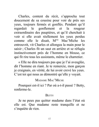 Charles, content du récit, s’approcha tout
doucement de sa cousine pour voir de près ses
yeux, toujours fermés et gonflés. Pendant qu’il
regardait le gonflement et la rougeur
extraordinaire des paupières, et qu’il cherchait à
voir si elle avait réellement les yeux perdus
comme elle le disait, Mme
Mac’Miche les
entrouvrit, vit Charles et allongea la main pour le
saisir ; Charles fit un saut en arrière et se réfugia
instinctivement près de l’homme en blouse, ce
qui fit rire tous les assistants, même le charretier.
« Elle ne dira toujours pas que je l’ai aveuglée,
dit l’homme en riant. Je te remercie, mon garçon
je craignais, en vérité, de lui avoir crevé les yeux.
C’est toi qui nous as démontré qu’elle y voyait.
MADAME MAC’MICHE
Pourquoi est-il ici ? Par où a-t-il passé ? Betty,
renferme-le.
BETTY
Je ne peux pas quitter madame dans l’état où
elle est. Que madame reste tranquille et ne
s’inquiète de rien.
45
 