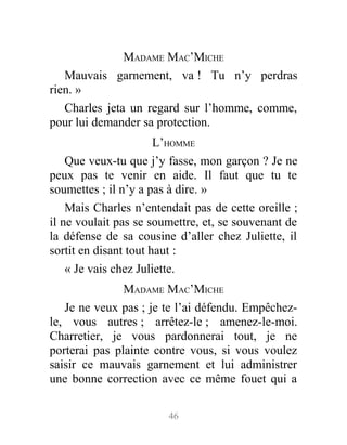 MADAME MAC’MICHE
Mauvais garnement, va ! Tu n’y perdras
rien. »
Charles jeta un regard sur l’homme, comme,
pour lui demander sa protection.
L’HOMME
Que veux-tu que j’y fasse, mon garçon ? Je ne
peux pas te venir en aide. Il faut que tu te
soumettes ; il n’y a pas à dire. »
Mais Charles n’entendait pas de cette oreille ;
il ne voulait pas se soumettre, et, se souvenant de
la défense de sa cousine d’aller chez Juliette, il
sortit en disant tout haut :
« Je vais chez Juliette.
MADAME MAC’MICHE
Je ne veux pas ; je te l’ai défendu. Empêchez-
le, vous autres ; arrêtez-le ; amenez-le-moi.
Charretier, je vous pardonnerai tout, je ne
porterai pas plainte contre vous, si vous voulez
saisir ce mauvais garnement et lui administrer
une bonne correction avec ce même fouet qui a
46
 