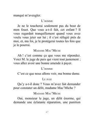 manqué m’aveugler.
L’HOMME
Je ne le toucherai seulement pas du bout de
mon fouet. Que vous a-t-il fait, cet enfant ? Il
vous regardait tranquillement quand vous avez
voulu vous jeter sur lui ; il s’est réfugié près de
moi, et, ma foi, je le protégerai toutes les fois que
je le pourrai.
MADAME MAC’MICHE
Ah ! c’est comme ça que vous me répondez.
Voici M. le juge de paix qui vient tout justement ;
vous allez avoir une bonne amende à payer.
L’HOMME
C’est ce que nous allons voir, ma bonne dame.
LE JUGE
Qu’y a-t-il donc ? Vous m’avez fait demander
pour constater un délit, madame Mac’Miche ?
MADAME MAC’MICHE
Oui, monsieur le juge, un délit énorme, qui
demande une éclatante réparation, une punition
47
 
