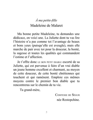 À ma petite-fille
Madeleine de Malaret
Ma bonne petite Madeleine, tu demandes une
dédicace, en voici une. La Juliette dont tu vas lire
l’histoire n’a pas comme toi l’avantage de beaux
et bons yeux (puisqu’elle est aveugle), mais elle
marche de pair avec toi pour la douceur, la bonté,
la sagesse et toutes les qualités qui commandent
l’estime et l’affection.
Je t’offre donc LE BON PETIT DIABLE escorté de sa
Juliette, qui est parvenue à faire d’un vrai diable
un jeune homme excellent et charmant, au moyen
de cette douceur, de cette bonté chrétiennes qui
touchent et qui ramènent. Emploie ces mêmes
moyens contre le premier bon diable que tu
rencontreras sur le chemin de ta vie.
Ta grand-mère,
COMTESSE DE SÉGUR
née Rostopchine.
5
 