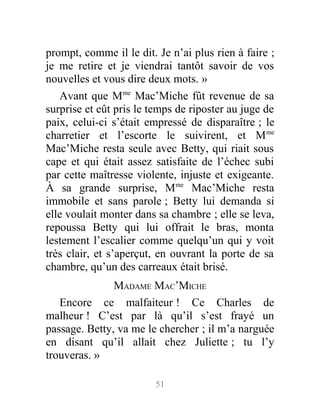 prompt, comme il le dit. Je n’ai plus rien à faire ;
je me retire et je viendrai tantôt savoir de vos
nouvelles et vous dire deux mots. »
Avant que Mme
Mac’Miche fût revenue de sa
surprise et eût pris le temps de riposter au juge de
paix, celui-ci s’était empressé de disparaître ; le
charretier et l’escorte le suivirent, et Mme
Mac’Miche resta seule avec Betty, qui riait sous
cape et qui était assez satisfaite de l’échec subi
par cette maîtresse violente, injuste et exigeante.
À sa grande surprise, Mme
Mac’Miche resta
immobile et sans parole ; Betty lui demanda si
elle voulait monter dans sa chambre ; elle se leva,
repoussa Betty qui lui offrait le bras, monta
lestement l’escalier comme quelqu’un qui y voit
très clair, et s’aperçut, en ouvrant la porte de sa
chambre, qu’un des carreaux était brisé.
MADAME MAC’MICHE
Encore ce malfaiteur ! Ce Charles de
malheur ! C’est par là qu’il s’est frayé un
passage. Betty, va me le chercher ; il m’a narguée
en disant qu’il allait chez Juliette ; tu l’y
trouveras. »
51
 