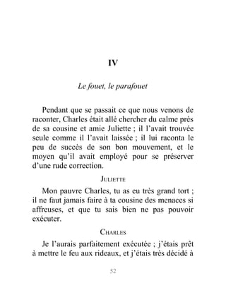 IV
Le fouet, le parafouet
Pendant que se passait ce que nous venons de
raconter, Charles était allé chercher du calme près
de sa cousine et amie Juliette ; il l’avait trouvée
seule comme il l’avait laissée ; il lui raconta le
peu de succès de son bon mouvement, et le
moyen qu’il avait employé pour se préserver
d’une rude correction.
JULIETTE
Mon pauvre Charles, tu as eu très grand tort ;
il ne faut jamais faire à ta cousine des menaces si
affreuses, et que tu sais bien ne pas pouvoir
exécuter.
CHARLES
Je l’aurais parfaitement exécutée ; j’étais prêt
à mettre le feu aux rideaux, et j’étais très décidé à
52
 