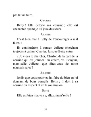 pas laissé faire.
CHARLES
Betty ! Elle déteste ma cousine ; elle est
enchantée quand je lui joue des tours.
JULIETTE
C’est bien mal à Betty de t’encourager à mal
faire. »
Ils continuèrent à causer, Juliette cherchant
toujours à calmer Charles, lorsque Betty entra.
« Je viens te chercher, Charlot, de la part de ta
cousine qui est joliment en colère, va. Bonjour,
mam’selle Juliette, que dites-vous de notre
mauvais sujet ?
JULIETTE
Je dis que vous pourriez lui faire du bien en lui
donnant de bons conseils, Betty ; il doit à sa
cousine du respect et de la soumission.
BETTY
Elle est bien mauvaise, allez, mam’selle !
54
 