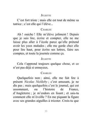 JULIETTE
C’est fort triste ; mais elle est tout de même sa
tutrice ; c’est elle qui l’élève...
CHARLES
Ah ! ouiche ! Elle m’élève joliment ! Depuis
que je sais lire, écrire et compter, elle ne me
laisse plus aller à l’école parce qu’elle prétend
avoir les yeux malades ; elle me garde chez elle
pour lire haut, pour écrire ses lettres, faire ses
comptes, et toute la journée comme ça.
JULIETTE
Cela t’apprend toujours quelque chose, et ce
n’est pas déjà si ennuyeux.
CHARLES
Quelquefois non ; ainsi, elle me fait lire à
présent Nicolas Nickleby ; c’est amusant, je ne
dis pas ; mais quelquefois c’est le journal, qui est
assommant, ou l’histoire de France,
d’Angleterre ; je m’endors en lisant ; et sais-tu
comment elle m’éveille ? En me piquant la figure
avec ses grandes aiguilles à tricoter. Crois-tu que
55
 