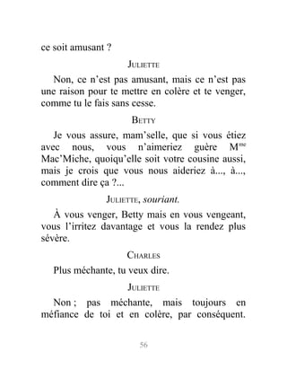ce soit amusant ?
JULIETTE
Non, ce n’est pas amusant, mais ce n’est pas
une raison pour te mettre en colère et te venger,
comme tu le fais sans cesse.
BETTY
Je vous assure, mam’selle, que si vous étiez
avec nous, vous n’aimeriez guère Mme
Mac’Miche, quoiqu’elle soit votre cousine aussi,
mais je crois que vous nous aideriez à..., à...,
comment dire ça ?...
JULIETTE, souriant.
À vous venger, Betty mais en vous vengeant,
vous l’irritez davantage et vous la rendez plus
sévère.
CHARLES
Plus méchante, tu veux dire.
JULIETTE
Non ; pas méchante, mais toujours en
méfiance de toi et en colère, par conséquent.
56
 