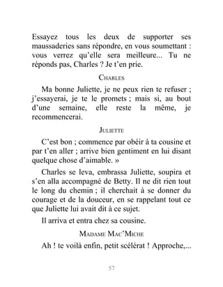 Essayez tous les deux de supporter ses
maussaderies sans répondre, en vous soumettant :
vous verrez qu’elle sera meilleure... Tu ne
réponds pas, Charles ? Je t’en prie.
CHARLES
Ma bonne Juliette, je ne peux rien te refuser ;
j’essayerai, je te le promets ; mais si, au bout
d’une semaine, elle reste la même, je
recommencerai.
JULIETTE
C’est bon ; commence par obéir à ta cousine et
par t’en aller ; arrive bien gentiment en lui disant
quelque chose d’aimable. »
Charles se leva, embrassa Juliette, soupira et
s’en alla accompagné de Betty. Il ne dit rien tout
le long du chemin ; il cherchait à se donner du
courage et de la douceur, en se rappelant tout ce
que Juliette lui avait dit à ce sujet.
Il arriva et entra chez sa cousine.
MADAME MAC’MICHE
Ah ! te voilà enfin, petit scélérat ! Approche,...
57
 