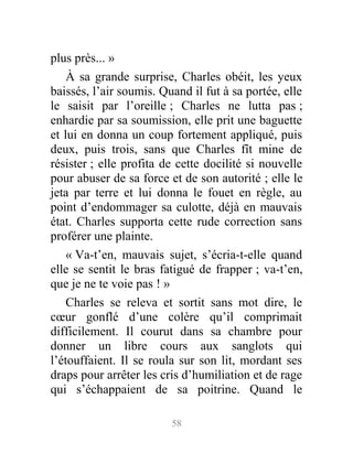 plus près... »
À sa grande surprise, Charles obéit, les yeux
baissés, l’air soumis. Quand il fut à sa portée, elle
le saisit par l’oreille ; Charles ne lutta pas ;
enhardie par sa soumission, elle prit une baguette
et lui en donna un coup fortement appliqué, puis
deux, puis trois, sans que Charles fît mine de
résister ; elle profita de cette docilité si nouvelle
pour abuser de sa force et de son autorité ; elle le
jeta par terre et lui donna le fouet en règle, au
point d’endommager sa culotte, déjà en mauvais
état. Charles supporta cette rude correction sans
proférer une plainte.
« Va-t’en, mauvais sujet, s’écria-t-elle quand
elle se sentit le bras fatigué de frapper ; va-t’en,
que je ne te voie pas ! »
Charles se releva et sortit sans mot dire, le
cœur gonflé d’une colère qu’il comprimait
difficilement. Il courut dans sa chambre pour
donner un libre cours aux sanglots qui
l’étouffaient. Il se roula sur son lit, mordant ses
draps pour arrêter les cris d’humiliation et de rage
qui s’échappaient de sa poitrine. Quand le
58
 