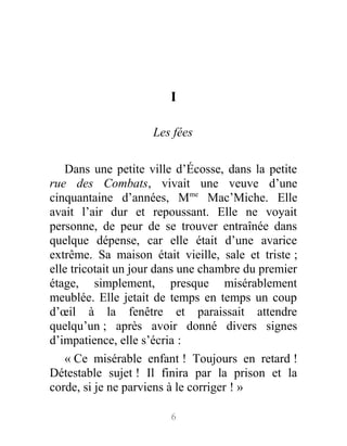 I
Les fées
Dans une petite ville d’Écosse, dans la petite
rue des Combats, vivait une veuve d’une
cinquantaine d’années, Mme
Mac’Miche. Elle
avait l’air dur et repoussant. Elle ne voyait
personne, de peur de se trouver entraînée dans
quelque dépense, car elle était d’une avarice
extrême. Sa maison était vieille, sale et triste ;
elle tricotait un jour dans une chambre du premier
étage, simplement, presque misérablement
meublée. Elle jetait de temps en temps un coup
d’œil à la fenêtre et paraissait attendre
quelqu’un ; après avoir donné divers signes
d’impatience, elle s’écria :
« Ce misérable enfant ! Toujours en retard !
Détestable sujet ! Il finira par la prison et la
corde, si je ne parviens à le corriger ! »
6
 