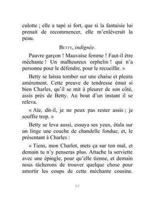 culotte ; elle a tapé si fort, que si la fantaisie lui
prenait de recommencer, elle m’enlèverait la
peau.
BETTY, indignée.
Pauvre garçon ! Mauvaise femme ! Faut-il être
méchante ! Un malheureux orphelin ! qui n’a
personne pour le défendre, pour le recueillir. »
Betty se laissa tomber sur une chaise et pleura
amèrement. Cette preuve de tendresse émut si
bien Charles, qu’il se mit à pleurer de son côté,
assis près de Betty. Au bout d’un instant il se
releva.
« Aïe, dit-il, je ne peux pas rester assis ; je
souffre trop. »
Betty se leva aussi, essuya ses yeux, étala sur
un linge une couche de chandelle fondue, et, le
présentant à Charles :
« Tiens, mon Charlot, mets ça sur ton mal, et
demain tu n’y penseras plus. Attache la serviette
avec une épingle, pour qu’elle tienne, et demain
nous tâcherons de trouver quelque chose pour
amortir les coups de cette méchante cousine.
61
 