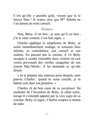C’est qu’elle y prendra goût, voyant que tu te
laisses faire ! Je crains, moi, que Mlle
Juliette ne
t’ait donné un triste conseil.
CHARLES
Non, Betty, il est bon ; je sens qu’il est bon ;
j’ai le cœur content, c’est bon signe. »
Charles appliqua le cataplasme de Betty, se
sentit immédiatement soulagé, et retourna chez
Juliette, sa consolatrice, son conseil et son
soutien. En passant par la cuisine, il vit Betty
occupée à coudre ensemble deux visières en cuir
vernis provenant des vieilles casquettes de son
cousin Mac’Miche ; il lui demanda ce qu’elle
faisait.
« Je te prépare une cuirasse pour demain, mon
pauvre Charlot ; quand tu seras couché, je te
bâtirai cela dans ton pantalon. »
Charles rit de bon cœur de ce parafouet, fut
enchanté de l’invention de Betty, et allait sortir,
lorsqu’il s’entendit appeler par la voix aigre de sa
cousine. Betty se signa ; Charles soupira et monta
de suite.
62
 