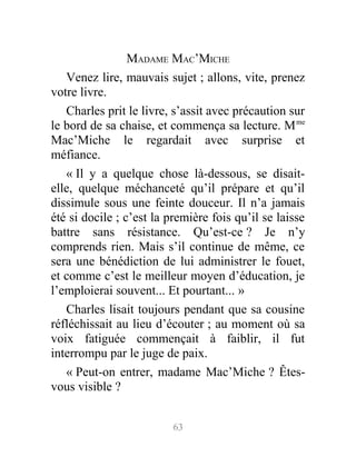MADAME MAC’MICHE
Venez lire, mauvais sujet ; allons, vite, prenez
votre livre.
Charles prit le livre, s’assit avec précaution sur
le bord de sa chaise, et commença sa lecture. Mme
Mac’Miche le regardait avec surprise et
méfiance.
« Il y a quelque chose là-dessous, se disait-
elle, quelque méchanceté qu’il prépare et qu’il
dissimule sous une feinte douceur. Il n’a jamais
été si docile ; c’est la première fois qu’il se laisse
battre sans résistance. Qu’est-ce ? Je n’y
comprends rien. Mais s’il continue de même, ce
sera une bénédiction de lui administrer le fouet,
et comme c’est le meilleur moyen d’éducation, je
l’emploierai souvent... Et pourtant... »
Charles lisait toujours pendant que sa cousine
réfléchissait au lieu d’écouter ; au moment où sa
voix fatiguée commençait à faiblir, il fut
interrompu par le juge de paix.
« Peut-on entrer, madame Mac’Miche ? Êtes-
vous visible ?
63
 