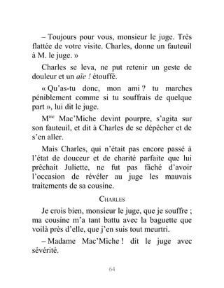 – Toujours pour vous, monsieur le juge. Très
flattée de votre visite. Charles, donne un fauteuil
à M. le juge. »
Charles se leva, ne put retenir un geste de
douleur et un aïe ! étouffé.
« Qu’as-tu donc, mon ami ? tu marches
péniblement comme si tu souffrais de quelque
part », lui dit le juge.
Mme
Mac’Miche devint pourpre, s’agita sur
son fauteuil, et dit à Charles de se dépêcher et de
s’en aller.
Mais Charles, qui n’était pas encore passé à
l’état de douceur et de charité parfaite que lui
prêchait Juliette, ne fut pas fâché d’avoir
l’occasion de révéler au juge les mauvais
traitements de sa cousine.
CHARLES
Je crois bien, monsieur le juge, que je souffre ;
ma cousine m’a tant battu avec la baguette que
voilà près d’elle, que j’en suis tout meurtri.
– Madame Mac’Miche ! dit le juge avec
sévérité.
64
 
