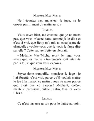 MADAME MAC’MICHE
Ne l’écoutez pas, monsieur le juge, ne le
croyez pas. Il ment du matin au soir.
CHARLES
Vous savez bien, ma cousine, que je ne mens
pas, que vous m’avez battu comme je le dis ; et
c’est si vrai, que Betty m’a mis un cataplasme de
chandelle ; voulez-vous que je vous le fasse dire
par elle ? Cette pauvre Betty en pleurait.
– Madame Mac’Miche, reprit le juge, vous
savez que les mauvais traitements sont interdits
par la loi, et que vous vous exposez...
MADAME MAC’MICHE
Soyez donc tranquille, monsieur le juge ; je
l’ai fouetté, c’est vrai, parce qu’il voulait mettre
le feu à la maison ce matin ; vous ne savez pas ce
que c’est que ce garçon ! Méchant, colère,
menteur, paresseux, entêté ; enfin, tous les vices
il les a.
LE JUGE
Ce n’est pas une raison pour le battre au point
65
 