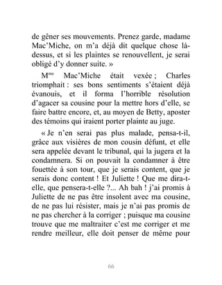 de gêner ses mouvements. Prenez garde, madame
Mac’Miche, on m’a déjà dit quelque chose là-
dessus, et si les plaintes se renouvellent, je serai
obligé d’y donner suite. »
Mme
Mac’Miche était vexée ; Charles
triomphait : ses bons sentiments s’étaient déjà
évanouis, et il forma l’horrible résolution
d’agacer sa cousine pour la mettre hors d’elle, se
faire battre encore, et, au moyen de Betty, aposter
des témoins qui iraient porter plainte au juge.
« Je n’en serai pas plus malade, pensa-t-il,
grâce aux visières de mon cousin défunt, et elle
sera appelée devant le tribunal, qui la jugera et la
condamnera. Si on pouvait la condamner à être
fouettée à son tour, que je serais content, que je
serais donc content ! Et Juliette ! Que me dira-t-
elle, que pensera-t-elle ?... Ah bah ! j’ai promis à
Juliette de ne pas être insolent avec ma cousine,
de ne pas lui résister, mais je n’ai pas promis de
ne pas chercher à la corriger ; puisque ma cousine
trouve que me maltraiter c’est me corriger et me
rendre meilleur, elle doit penser de même pour
66
 