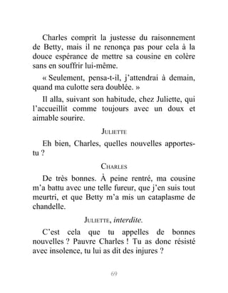 Charles comprit la justesse du raisonnement
de Betty, mais il ne renonça pas pour cela à la
douce espérance de mettre sa cousine en colère
sans en souffrir lui-même.
« Seulement, pensa-t-il, j’attendrai à demain,
quand ma culotte sera doublée. »
Il alla, suivant son habitude, chez Juliette, qui
l’accueillit comme toujours avec un doux et
aimable sourire.
JULIETTE
Eh bien, Charles, quelles nouvelles apportes-
tu ?
CHARLES
De très bonnes. À peine rentré, ma cousine
m’a battu avec une telle fureur, que j’en suis tout
meurtri, et que Betty m’a mis un cataplasme de
chandelle.
JULIETTE, interdite.
C’est cela que tu appelles de bonnes
nouvelles ? Pauvre Charles ! Tu as donc résisté
avec insolence, tu lui as dit des injures ?
69
 