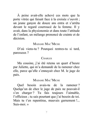 À peine avait-elle achevé ces mots que la
porte vitrée qui faisait face à la croisée s’ouvrit ;
un jeune garçon de douze ans entra et s’arrêta
devant le regard courroucé de la femme. Il y
avait, dans la physionomie et dans toute l’attitude
de l’enfant, un mélange prononcé de crainte et de
décision.
MADAME MAC’MICHE
D’où viens-tu ? Pourquoi rentres-tu si tard,
paresseux ?
CHARLES
Ma cousine, j’ai été retenu un quart d’heure
par Juliette, qui m’a demandé de la ramener chez
elle, parce qu’elle s’ennuyait chez M. le juge de
paix.
MADAME MAC’MICHE
Quel besoin avais-tu de la ramener ?
Quelqu’un de chez le juge de paix ne pouvait-il
s’en charger ? Tu fais toujours l’aimable,
l’officieux ; tu sais pourtant que j’ai besoin de toi.
Mais tu t’en repentiras, mauvais garnement !...
Suis-moi. »
7
 
