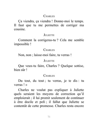 CHARLES
Ça viendra, ça viendra ! Donne-moi le temps.
Il faut que tu me permettes de corriger ma
cousine.
JULIETTE
Comment la corrigeras-tu ? Cela me semble
impossible !
CHARLES
Non, non ; laisse-moi faire, tu verras !
JULIETTE
Que veux-tu faire, Charles ? Quelque sottise,
bien sûr !
CHARLES
Du tout, du tout ; tu verras, je te dis : tu
verras ! »
Charles ne voulut pas expliquer à Juliette
quels seraient les moyens de correction qu’il
emploierait ; il lui promit seulement de continuer
à être docile et poli ; il fallut que Juliette se
contentât de cette promesse. Charles resta encore
71
 