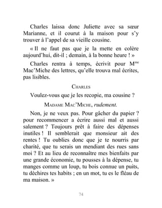 Charles laissa donc Juliette avec sa sœur
Marianne, et il courut à la maison pour s’y
trouver à l’appel de sa vieille cousine.
« Il ne faut pas que je la mette en colère
aujourd’hui, dit-il ; demain, à la bonne heure ! »
Charles rentra à temps, écrivit pour Mme
Mac’Miche des lettres, qu’elle trouva mal écrites,
pas lisibles.
CHARLES
Voulez-vous que je les recopie, ma cousine ?
MADAME MAC’MICHE, rudement.
Non, je ne veux pas. Pour gâcher du papier ?
pour recommencer a écrire aussi mal et aussi
salement ? Toujours prêt à faire des dépenses
inutiles ! Il semblerait que monsieur ait des
rentes ! Tu oublies donc que je te nourris par
charité, que tu serais un mendiant des rues sans
moi ? Et au lieu de reconnaître mes bienfaits par
une grande économie, tu pousses à la dépense, tu
manges comme un loup, tu bois connue un puits,
tu déchires tes habits ; en un mot, tu es le fléau de
ma maison. »
74
 