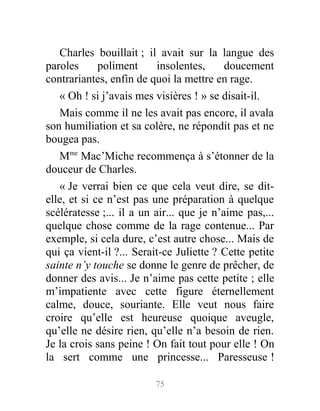 Charles bouillait ; il avait sur la langue des
paroles poliment insolentes, doucement
contrariantes, enfin de quoi la mettre en rage.
« Oh ! si j’avais mes visières ! » se disait-il.
Mais comme il ne les avait pas encore, il avala
son humiliation et sa colère, ne répondit pas et ne
bougea pas.
Mme
Mac’Miche recommença à s’étonner de la
douceur de Charles.
« Je verrai bien ce que cela veut dire, se dit-
elle, et si ce n’est pas une préparation à quelque
scélératesse ;... il a un air... que je n’aime pas,...
quelque chose comme de la rage contenue... Par
exemple, si cela dure, c’est autre chose... Mais de
qui ça vient-il ?... Serait-ce Juliette ? Cette petite
sainte n’y touche se donne le genre de prêcher, de
donner des avis... Je n’aime pas cette petite ; elle
m’impatiente avec cette figure éternellement
calme, douce, souriante. Elle veut nous faire
croire qu’elle est heureuse quoique aveugle,
qu’elle ne désire rien, qu’elle n’a besoin de rien.
Je la crois sans peine ! On fait tout pour elle ! On
la sert comme une princesse... Paresseuse !
75
 