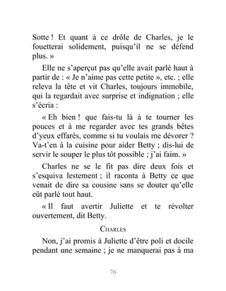 Sotte ! Et quant à ce drôle de Charles, je le
fouetterai solidement, puisqu’il ne se défend
plus. »
Elle ne s’aperçut pas qu’elle avait parlé haut à
partir de : « Je n’aime pas cette petite », etc. ; elle
releva la tête et vit Charles, toujours immobile,
qui la regardait avec surprise et indignation ; elle
s’écria :
« Eh bien ! que fais-tu là à te tourner les
pouces et à me regarder avec tes grands bêtes
d’yeux effarés, comme si tu voulais me dévorer ?
Va-t’en à la cuisine pour aider Betty ; dis-lui de
servir le souper le plus tôt possible ; j’ai faim. »
Charles ne se le fit pas dire deux fois et
s’esquiva lestement ; il raconta à Betty ce que
venait de dire sa cousine sans se douter qu’elle
eût parlé tout haut.
« Il faut avertir Juliette et te révolter
ouvertement, dit Betty.
CHARLES
Non, j’ai promis à Juliette d’être poli et docile
pendant une semaine ; je ne manquerai pas à ma
76
 