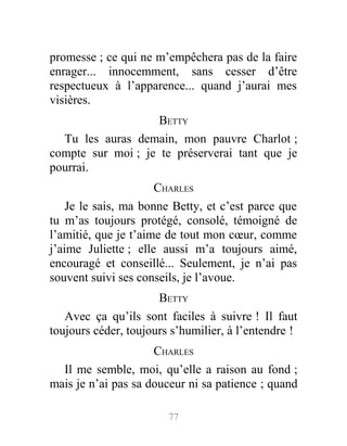 promesse ; ce qui ne m’empêchera pas de la faire
enrager... innocemment, sans cesser d’être
respectueux à l’apparence... quand j’aurai mes
visières.
BETTY
Tu les auras demain, mon pauvre Charlot ;
compte sur moi ; je te préserverai tant que je
pourrai.
CHARLES
Je le sais, ma bonne Betty, et c’est parce que
tu m’as toujours protégé, consolé, témoigné de
l’amitié, que je t’aime de tout mon cœur, comme
j’aime Juliette ; elle aussi m’a toujours aimé,
encouragé et conseillé... Seulement, je n’ai pas
souvent suivi ses conseils, je l’avoue.
BETTY
Avec ça qu’ils sont faciles à suivre ! Il faut
toujours céder, toujours s’humilier, à l’entendre !
CHARLES
Il me semble, moi, qu’elle a raison au fond ;
mais je n’ai pas sa douceur ni sa patience ; quand
77
 