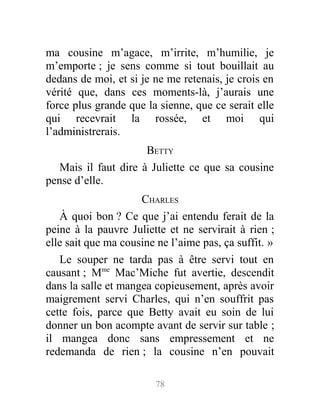 ma cousine m’agace, m’irrite, m’humilie, je
m’emporte ; je sens comme si tout bouillait au
dedans de moi, et si je ne me retenais, je crois en
vérité que, dans ces moments-là, j’aurais une
force plus grande que la sienne, que ce serait elle
qui recevrait la rossée, et moi qui
l’administrerais.
BETTY
Mais il faut dire à Juliette ce que sa cousine
pense d’elle.
CHARLES
À quoi bon ? Ce que j’ai entendu ferait de la
peine à la pauvre Juliette et ne servirait à rien ;
elle sait que ma cousine ne l’aime pas, ça suffit. »
Le souper ne tarda pas à être servi tout en
causant ; Mme
Mac’Miche fut avertie, descendit
dans la salle et mangea copieusement, après avoir
maigrement servi Charles, qui n’en souffrit pas
cette fois, parce que Betty avait eu soin de lui
donner un bon acompte avant de servir sur table ;
il mangea donc sans empressement et ne
redemanda de rien ; la cousine n’en pouvait
78
 