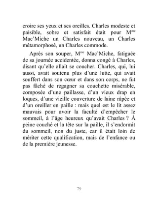 croire ses yeux et ses oreilles. Charles modeste et
paisible, sobre et satisfait était pour Mme
Mac’Miche un Charles nouveau, un Charles
métamorphosé, un Charles commode.
Après son souper, Mme
Mac’Miche, fatiguée
de sa journée accidentée, donna congé à Charles,
disant qu’elle allait se coucher. Charles, qui, lui
aussi, avait soutenu plus d’une lutte, qui avait
souffert dans son cœur et dans son corps, ne fut
pas fâché de regagner sa couchette misérable,
composée d’une paillasse, d’un vieux drap en
loques, d’une vieille couverture de laine râpée et
d’un oreiller en paille : mais quel est le lit assez
mauvais pour avoir la faculté d’empêcher le
sommeil, à l’âge heureux qu’avait Charles ? À
peine couché et la tête sur la paille, il s’endormit
du sommeil, non du juste, car il était loin de
mériter cette qualification, mais de l’enfance ou
de la première jeunesse.
79
 