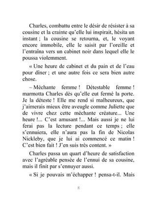 Charles, combattu entre le désir de résister à sa
cousine et la crainte qu’elle lui inspirait, hésita un
instant ; la cousine se retourna, et, le voyant
encore immobile, elle le saisit par l’oreille et
l’entraîna vers un cabinet noir dans lequel elle le
poussa violemment.
« Une heure de cabinet et du pain et de l’eau
pour dîner ; et une autre fois ce sera bien autre
chose.
– Méchante femme ! Détestable femme !
marmotta Charles dès qu’elle eut fermé la porte.
Je la déteste ! Elle me rend si malheureux, que
j’aimerais mieux être aveugle comme Juliette que
de vivre chez cette méchante créature... Une
heure !... C’est amusant !... Mais aussi je ne lui
ferai pas la lecture pendant ce temps ; elle
s’ennuiera, elle n’aura pas la fin de Nicolas
Nickleby, que je lui ai commencé ce matin !
C’est bien fait ! J’en suis très content. »
Charles passa un quart d’heure de satisfaction
avec l’agréable pensée de l’ennui de sa cousine,
mais il finit par s’ennuyer aussi.
« Si je pouvais m’échapper ! pensa-t-il. Mais
8
 