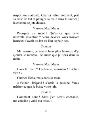inspection matinale. Charles salua poliment, prit
sa tasse de lait et plongea la main dans le sucrier ;
la cousine se jeta dessus.
MADAME MAC’MICHE
Pourquoi du sucre ? Qu’est-ce que cette
nouvelle invention ? Vous devriez vous trouver
heureux d’avoir du lait au lieu de pain sec.
CHARLES
Ma cousine, je serais bien plus heureux d’y
ajouter le morceau de sucre que je tiens dans la
main.
MADAME MAC’MICHE
Dans la main ? Lâchez-le, monsieur ! Lâchez
vite ! »
Charles lâcha, mais dans sa tasse.
« Voleur ! brigand ! s’écria la cousine. Vous
mériteriez que je busse votre lait.
CHARLES
Comment donc ! Mais j’en serais enchanté,
ma cousine ; voici ma tasse. »
81
 