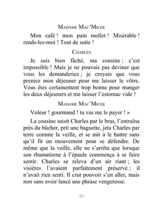 MADAME MAC’MICHE
Mon café ! mon pain mollet ! Misérable !
rends-les-moi ! Tout de suite !
CHARLES
Je suis bien fâché, ma cousine ; c’est
impossible ! Mais je ne pouvais pas deviner que
vous les demanderiez ; je croyais que vous
preniez mon déjeuner pour me laisser le vôtre.
Vous êtes certainement trop bonne pour manger
les deux déjeuners et me laisser l’estomac vide !
MADAME MAC’MICHE
Voleur ! gourmand ! tu vas me le payer ! »
La cousine saisit Charles par le bras, l’entraîna
près du bûcher, prit une baguette, jeta Charles par
terre comme la veille, et se mit à le battre sans
qu’il fit un mouvement pour se défendre. De
même que la veille, elle ne s’arrêta que lorsque
son rhumatisme à l’épaule commença à se faire
sentir. Charles se releva d’un air riant ; les
visières l’avaient parfaitement préservé ; il
n’avait rien senti. Il crut pouvoir s’en aller, mais
non sans avoir lancé une phrase vengeresse.
83
 