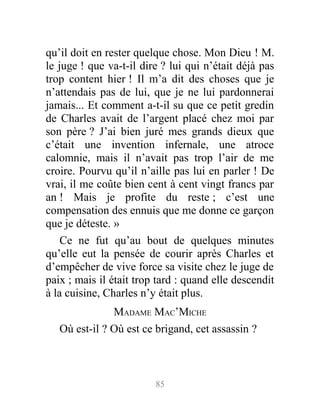 qu’il doit en rester quelque chose. Mon Dieu ! M.
le juge ! que va-t-il dire ? lui qui n’était déjà pas
trop content hier ! Il m’a dit des choses que je
n’attendais pas de lui, que je ne lui pardonnerai
jamais... Et comment a-t-il su que ce petit gredin
de Charles avait de l’argent placé chez moi par
son père ? J’ai bien juré mes grands dieux que
c’était une invention infernale, une atroce
calomnie, mais il n’avait pas trop l’air de me
croire. Pourvu qu’il n’aille pas lui en parler ! De
vrai, il me coûte bien cent à cent vingt francs par
an ! Mais je profite du reste ; c’est une
compensation des ennuis que me donne ce garçon
que je déteste. »
Ce ne fut qu’au bout de quelques minutes
qu’elle eut la pensée de courir après Charles et
d’empêcher de vive force sa visite chez le juge de
paix ; mais il était trop tard : quand elle descendit
à la cuisine, Charles n’y était plus.
MADAME MAC’MICHE
Où est-il ? Où est ce brigand, cet assassin ?
85
 
