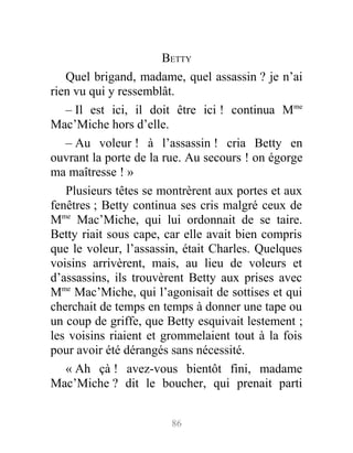 BETTY
Quel brigand, madame, quel assassin ? je n’ai
rien vu qui y ressemblât.
– Il est ici, il doit être ici ! continua Mme
Mac’Miche hors d’elle.
– Au voleur ! à l’assassin ! cria Betty en
ouvrant la porte de la rue. Au secours ! on égorge
ma maîtresse ! »
Plusieurs têtes se montrèrent aux portes et aux
fenêtres ; Betty continua ses cris malgré ceux de
Mme
Mac’Miche, qui lui ordonnait de se taire.
Betty riait sous cape, car elle avait bien compris
que le voleur, l’assassin, était Charles. Quelques
voisins arrivèrent, mais, au lieu de voleurs et
d’assassins, ils trouvèrent Betty aux prises avec
Mme
Mac’Miche, qui l’agonisait de sottises et qui
cherchait de temps en temps à donner une tape ou
un coup de griffe, que Betty esquivait lestement ;
les voisins riaient et grommelaient tout à la fois
pour avoir été dérangés sans nécessité.
« Ah çà ! avez-vous bientôt fini, madame
Mac’Miche ? dit le boucher, qui prenait parti
86
 