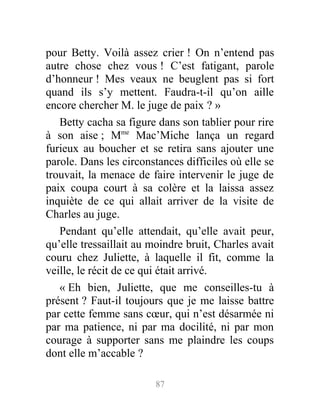 pour Betty. Voilà assez crier ! On n’entend pas
autre chose chez vous ! C’est fatigant, parole
d’honneur ! Mes veaux ne beuglent pas si fort
quand ils s’y mettent. Faudra-t-il qu’on aille
encore chercher M. le juge de paix ? »
Betty cacha sa figure dans son tablier pour rire
à son aise ; Mme
Mac’Miche lança un regard
furieux au boucher et se retira sans ajouter une
parole. Dans les circonstances difficiles où elle se
trouvait, la menace de faire intervenir le juge de
paix coupa court à sa colère et la laissa assez
inquiète de ce qui allait arriver de la visite de
Charles au juge.
Pendant qu’elle attendait, qu’elle avait peur,
qu’elle tressaillait au moindre bruit, Charles avait
couru chez Juliette, à laquelle il fit, comme la
veille, le récit de ce qui était arrivé.
« Eh bien, Juliette, que me conseilles-tu à
présent ? Faut-il toujours que je me laisse battre
par cette femme sans cœur, qui n’est désarmée ni
par ma patience, ni par ma docilité, ni par mon
courage à supporter sans me plaindre les coups
dont elle m’accable ?
87
 