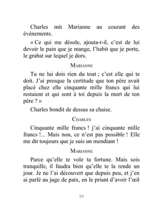 Charles mit Marianne au courant des
événements.
« Ce qui me désole, ajouta-t-il, c’est de lui
devoir le pain que je mange, l’habit que je porte,
le grabat sur lequel je dors.
MARIANNE
Tu ne lui dois rien du tout ; c’est elle qui te
doit. J’ai presque la certitude que ton père avait
placé chez elle cinquante mille francs qui lui
restaient et qui sont à toi depuis la mort de ton
père ? »
Charles bondit de dessus sa chaise.
CHARLES
Cinquante mille francs ! j’ai cinquante mille
francs !... Mais non, ce n’est pas possible ! Elle
me dit toujours que je suis un mendiant !
MARIANNE
Parce qu’elle te vole ta fortune. Mais sois
tranquille, il faudra bien qu’elle te la rende un
jour. Je ne l’ai découvert que depuis peu, et j’en
ai parlé au juge de paix, en le priant d’avoir l’œil
89
 