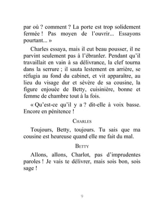 par où ? comment ? La porte est trop solidement
fermée ! Pas moyen de l’ouvrir... Essayons
pourtant... »
Charles essaya, mais il eut beau pousser, il ne
parvint seulement pas à l’ébranler. Pendant qu’il
travaillait en vain à sa délivrance, la clef tourna
dans la serrure ; il sauta lestement en arrière, se
réfugia au fond du cabinet, et vit apparaître, au
lieu du visage dur et sévère de sa cousine, la
figure enjouée de Betty, cuisinière, bonne et
femme de chambre tout à la fois.
« Qu’est-ce qu’il y a ? dit-elle à voix basse.
Encore en pénitence !
CHARLES
Toujours, Betty, toujours. Tu sais que ma
cousine est heureuse quand elle me fait du mal.
BETTY
Allons, allons, Charlot, pas d’imprudentes
paroles ! Je vais te délivrer, mais sois bon, sois
sage !
9
 