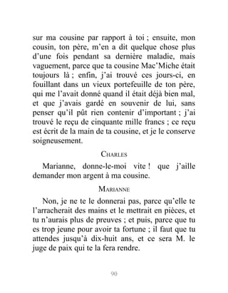 sur ma cousine par rapport à toi ; ensuite, mon
cousin, ton père, m’en a dit quelque chose plus
d’une fois pendant sa dernière maladie, mais
vaguement, parce que ta cousine Mac’Miche était
toujours là ; enfin, j’ai trouvé ces jours-ci, en
fouillant dans un vieux portefeuille de ton père,
qui me l’avait donné quand il était déjà bien mal,
et que j’avais gardé en souvenir de lui, sans
penser qu’il pût rien contenir d’important ; j’ai
trouvé le reçu de cinquante mille francs ; ce reçu
est écrit de la main de ta cousine, et je le conserve
soigneusement.
CHARLES
Marianne, donne-le-moi vite ! que j’aille
demander mon argent à ma cousine.
MARIANNE
Non, je ne te le donnerai pas, parce qu’elle te
l’arracherait des mains et le mettrait en pièces, et
tu n’aurais plus de preuves ; et puis, parce que tu
es trop jeune pour avoir ta fortune ; il faut que tu
attendes jusqu’à dix-huit ans, et ce sera M. le
juge de paix qui te la fera rendre.
90
 