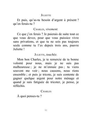 JULIETTE
Et puis, qu’as-tu besoin d’argent à présent ?
qu’en ferais-tu ?
CHARLES, vivement.
Ce que j’en ferais ? Je paierais de suite tout ce
que vous devez, pour que vous puissiez vivre
sans privations, et que tu ne sois pas toujours
seule comme tu l’es depuis trois ans, pauvre
Juliette !
JULIETTE, touchée.
Mon bon Charles, je te remercie de ta bonne
volonté pour nous, mais je ne suis pas
malheureuse ; je ne m’ennuie pas ; tu viens
souvent me voir ; nous causons, nous rions
ensemble ; et puis je tricote, je suis contente de
gagner quelque argent pour notre ménage et
quand je suis fatiguée de tricoter, je pense, je
réfléchis.
CHARLES
À quoi penses-tu ?
91
 