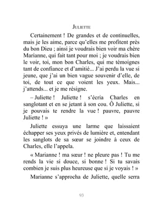 JULIETTE
Certainement ! De grandes et de continuelles,
mais je les aime, parce qu’elles me profitent près
du bon Dieu ; ainsi je voudrais bien voir ma chère
Marianne, qui fait tant pour moi ; je voudrais bien
le voir, toi, mon bon Charles, qui me témoignes
tant de confiance et d’amitié... J’ai perdu la vue si
jeune, que j’ai un bien vague souvenir d’elle, de
toi, de tout ce que voient les yeux. Mais...
j’attends... et je me résigne.
– Juliette ! Juliette ! s’écria Charles en
sanglotant et en se jetant à son cou. Ô Juliette, si
je pouvais te rendre la vue ! pauvre, pauvre
Juliette ! »
Juliette essuya une larme que laissaient
échapper ses yeux privés de lumière et, entendant
les sanglots de sa sœur se joindre à ceux de
Charles, elle l’appela.
« Marianne ! ma sœur ! ne pleure pas ! Tu me
rends la vie si douce, si bonne ! Si tu savais
combien je suis plus heureuse que si je voyais ! »
Marianne s’approcha de Juliette, quelle serra
93
 
